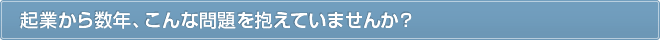 起業から数年、こんな問題を抱えていませんか？