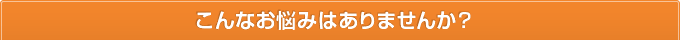 こんなお悩みはありませんか？