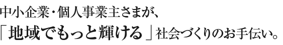 中小企業・個人事業主さまが、「地域でもっと輝ける」社会づくりのお手伝い。